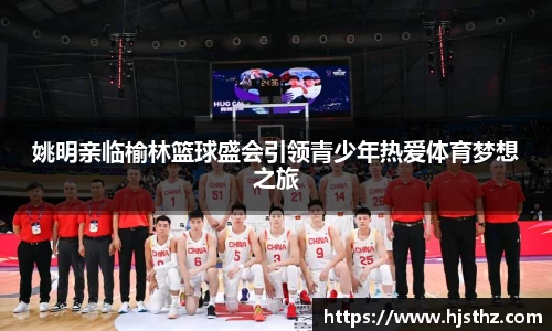 姚明亲临榆林篮球盛会引领青少年热爱体育梦想之旅