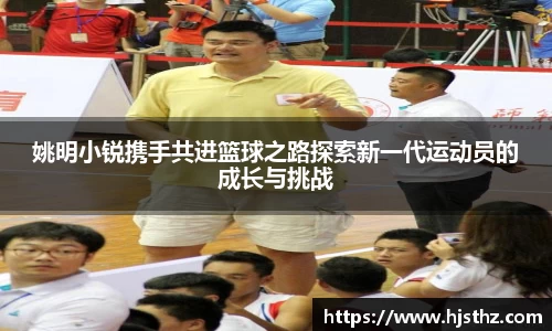 姚明小锐携手共进篮球之路探索新一代运动员的成长与挑战