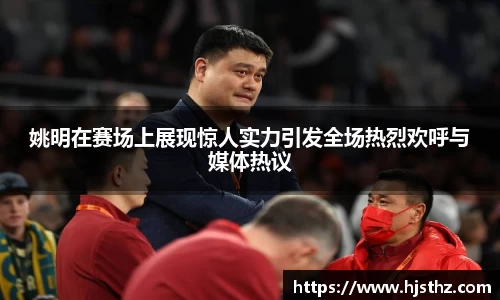 姚明在赛场上展现惊人实力引发全场热烈欢呼与媒体热议